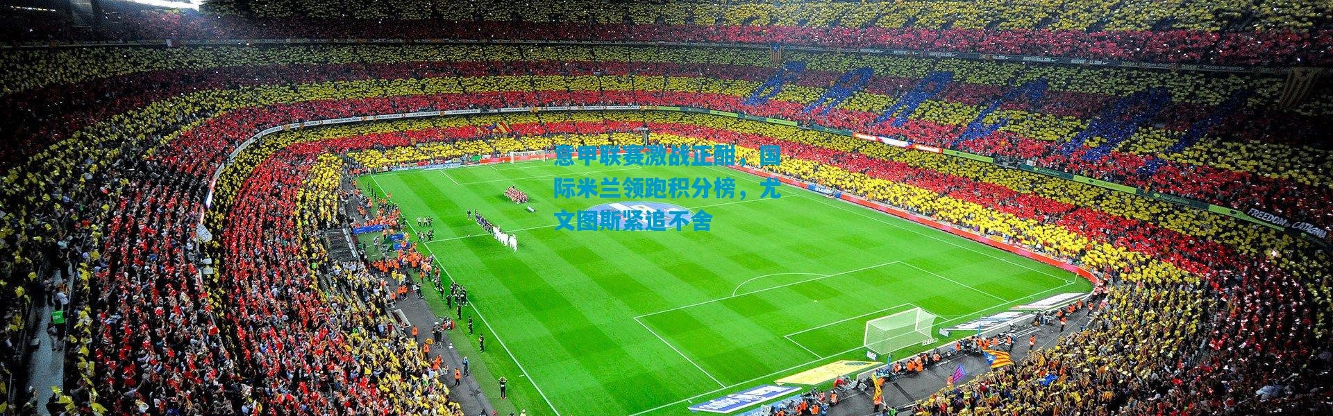意甲联赛激战正酣，国际米兰领跑积分榜，尤文图斯紧追不舍