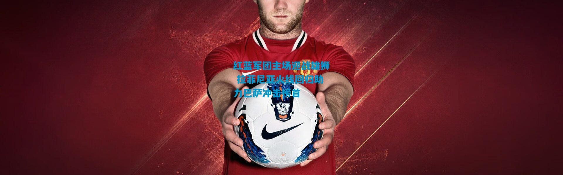 红蓝军团主场迎战雄狮 拉菲尼亚火线回归助力巴萨冲击榜首