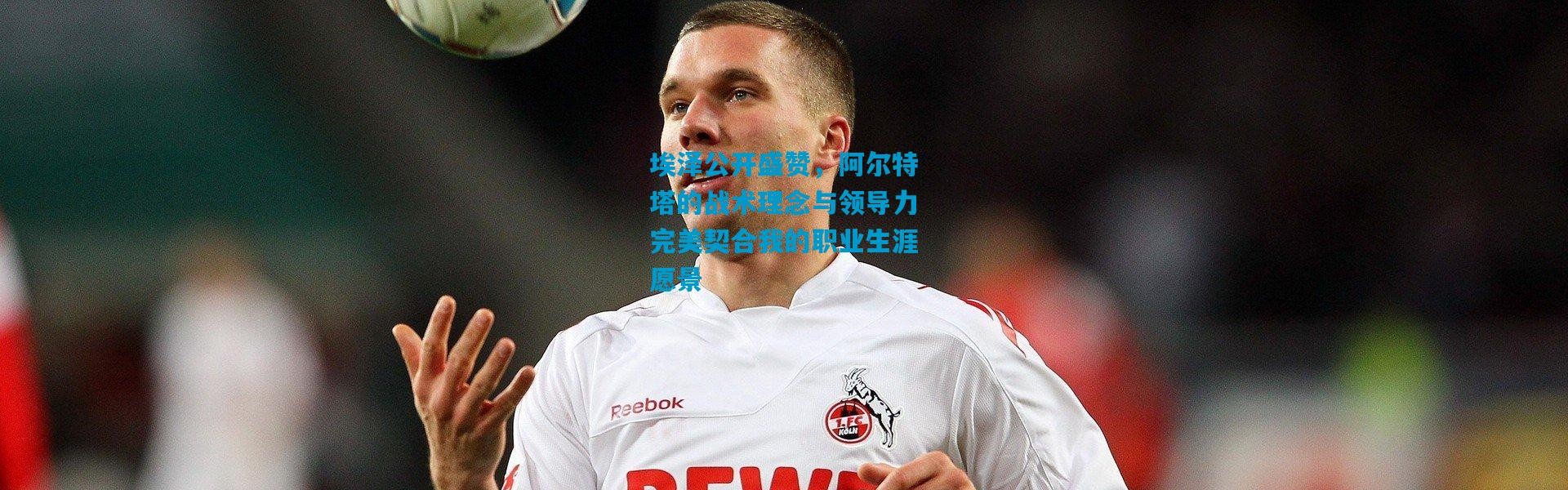 埃泽公开盛赞，阿尔特塔的战术理念与领导力完美契合我的职业生涯愿景