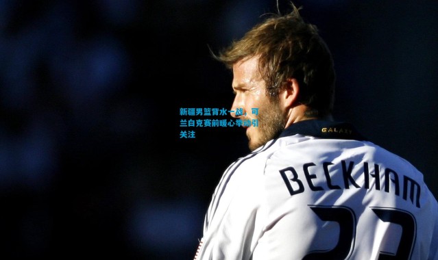 新疆男篮背水一战，可兰白克赛前暖心举动引关注