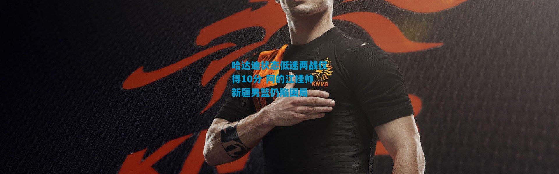 哈达迪状态低迷两战仅得10分 阿的江挂帅新疆男篮仍陷困局