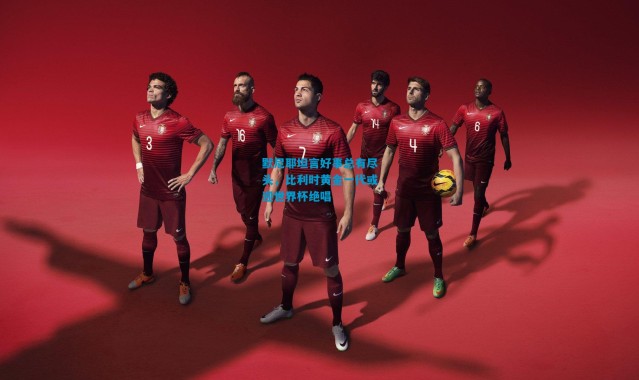 默尼耶坦言好事总有尽头，比利时黄金一代或迎世界杯绝唱