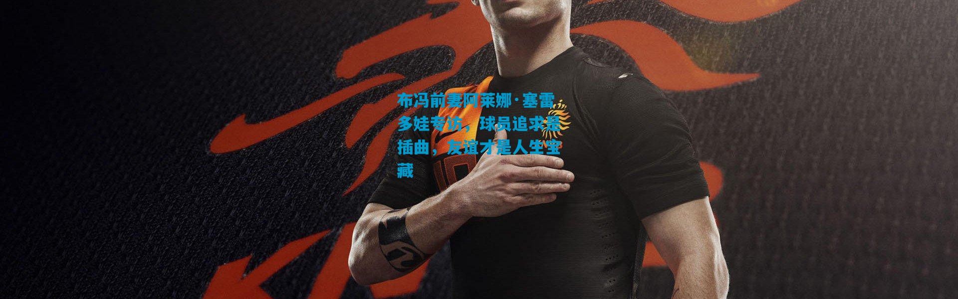 布冯前妻阿莱娜·塞雷多娃专访，球员追求是插曲，友谊才是人生宝藏