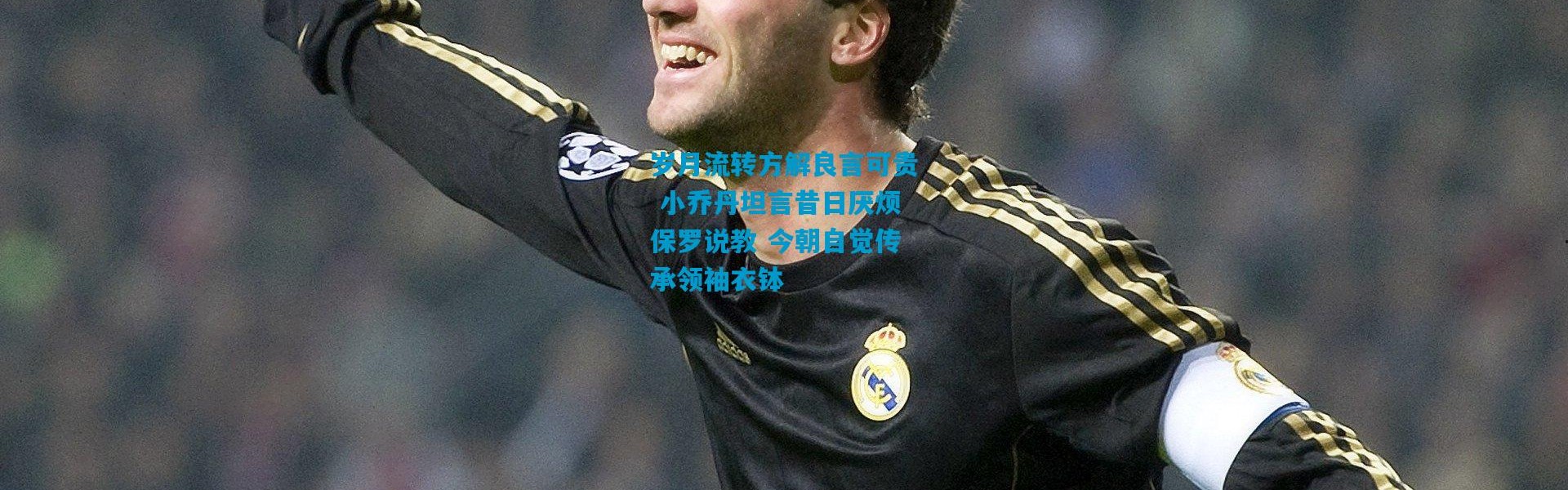 岁月流转方解良言可贵 小乔丹坦言昔日厌烦保罗说教 今朝自觉传承领袖衣钵