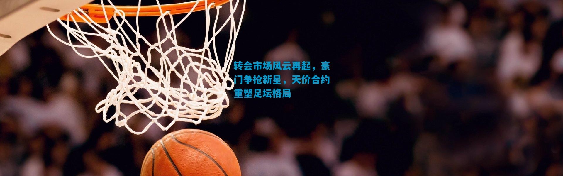 转会市场风云再起，豪门争抢新星，天价合约重塑足坛格局