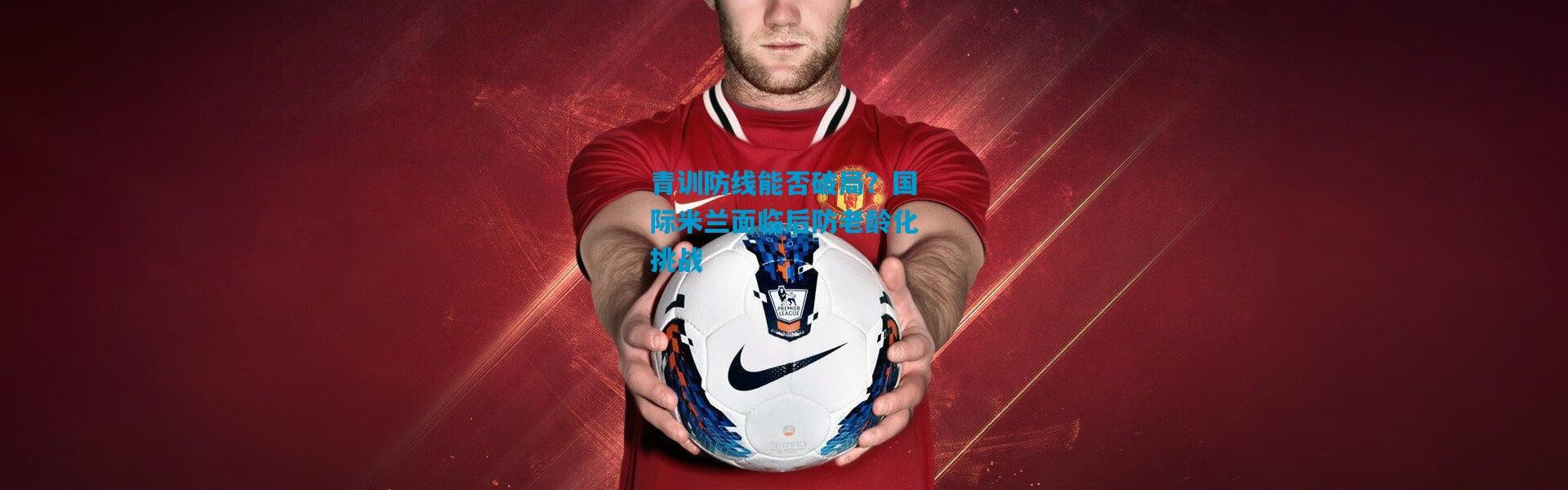 青训防线能否破局？国际米兰面临后防老龄化挑战