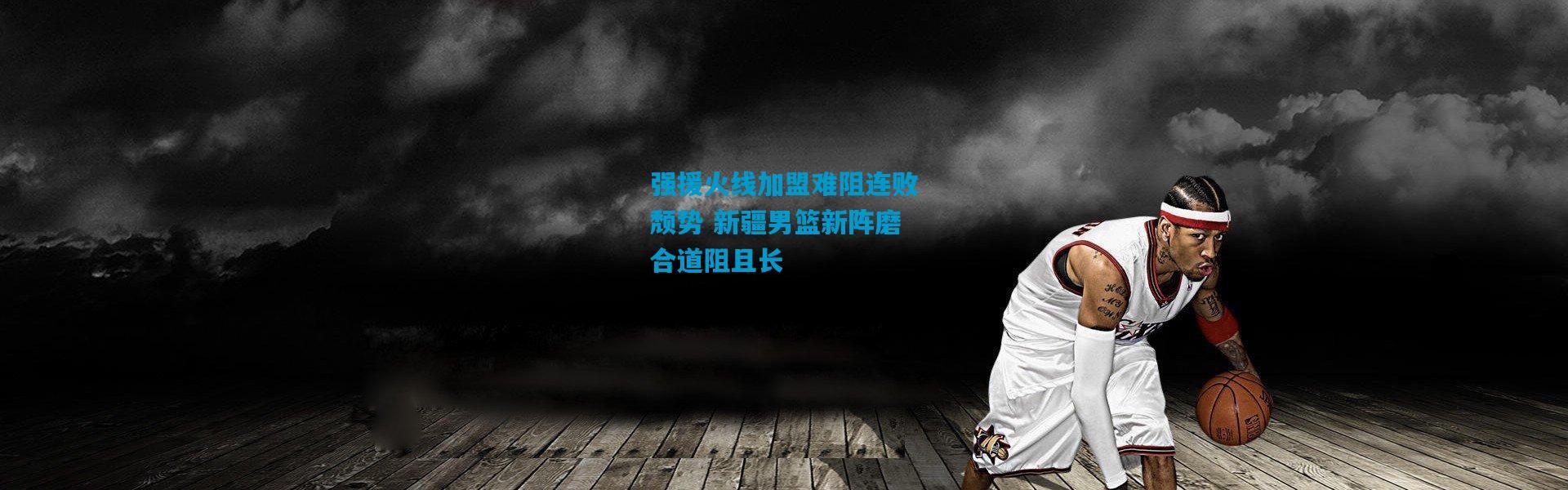 强援火线加盟难阻连败颓势 新疆男篮新阵磨合道阻且长