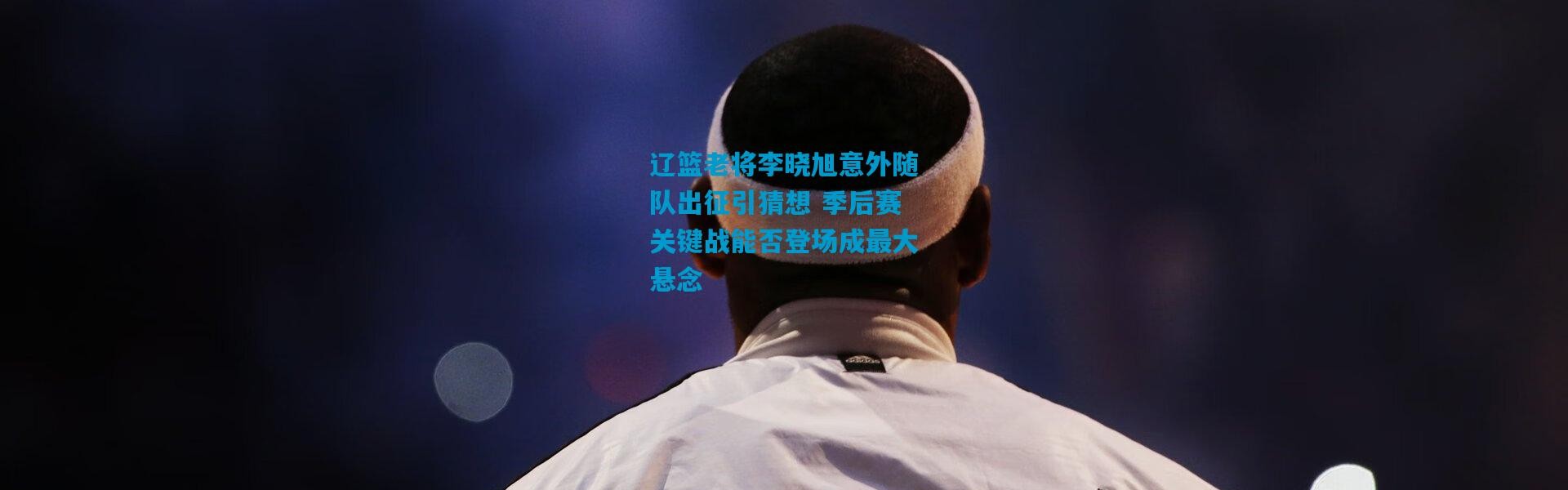 辽篮老将李晓旭意外随队出征引猜想 季后赛关键战能否登场成最大悬念