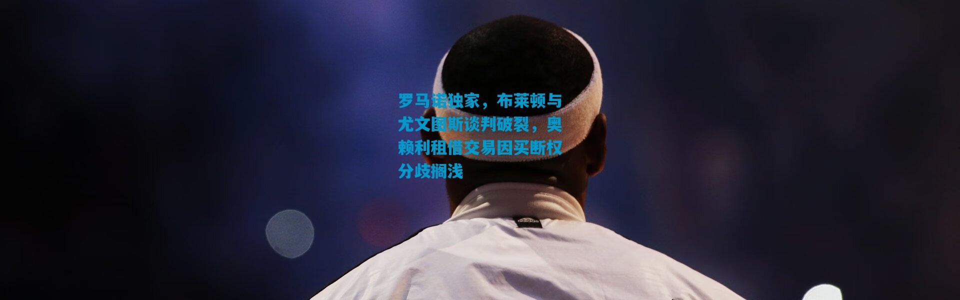 罗马诺独家，布莱顿与尤文图斯谈判破裂，奥赖利租借交易因买断权分歧搁浅