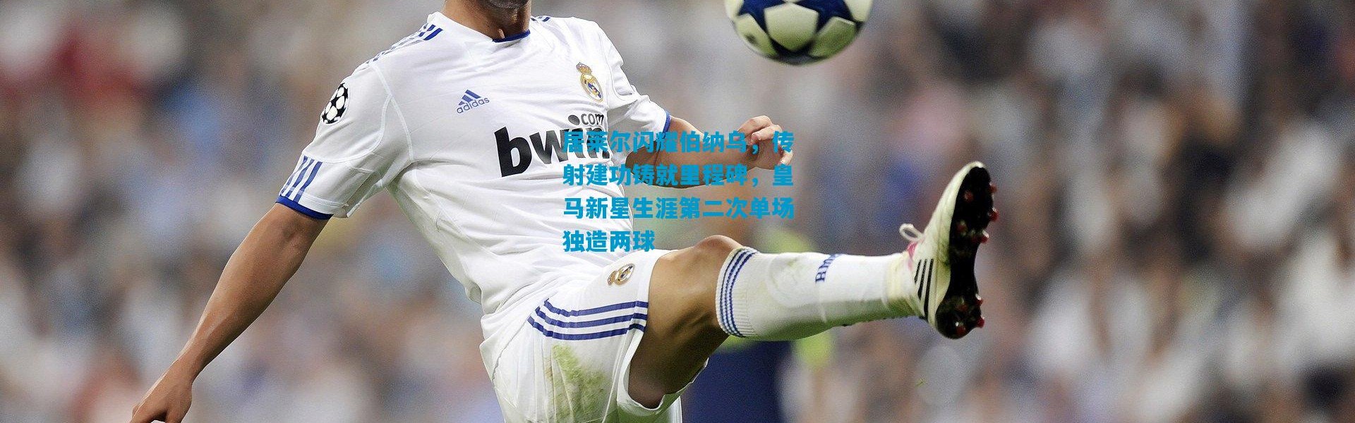 居莱尔闪耀伯纳乌，传射建功铸就里程碑，皇马新星生涯第二次单场独造两球