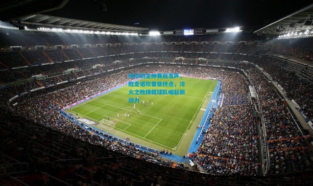 埃尔切主帅赛后发声，败走诺坎普非终点，淬火之败铸就球队崛起新动力