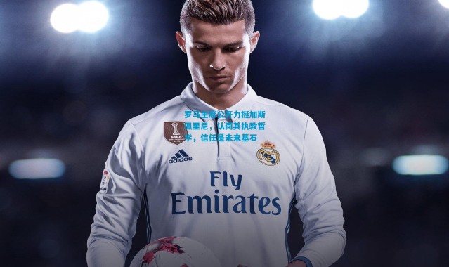 罗马主席公开力挺加斯佩里尼，认同其执教哲学，信任是未来基石