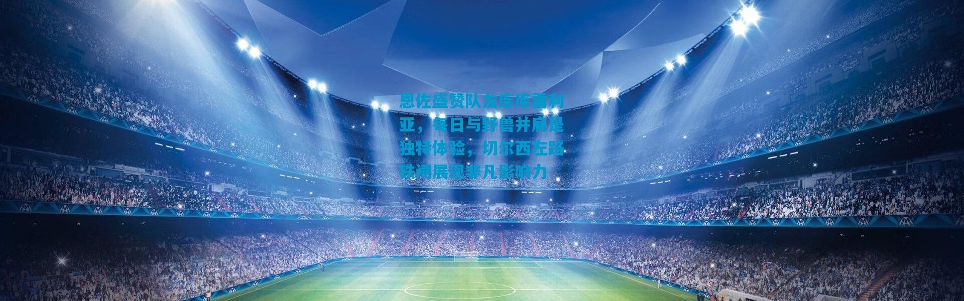 恩佐盛赞队友库库雷利亚，每日与野兽并肩是独特体验，切尔西左路铁闸展现非凡影响力