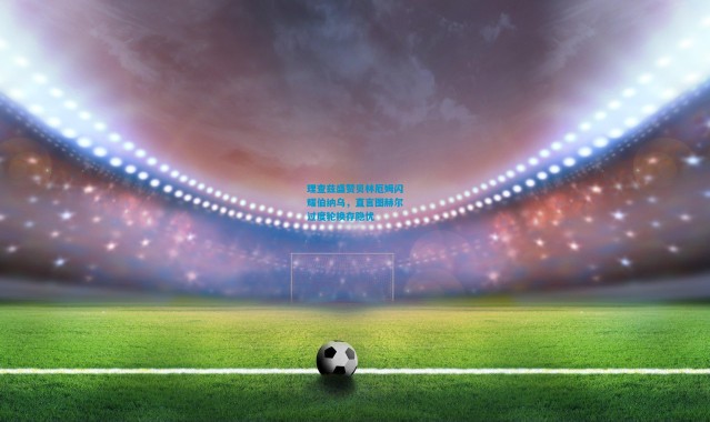 理查兹盛赞贝林厄姆闪耀伯纳乌，直言图赫尔过度轮换存隐忧