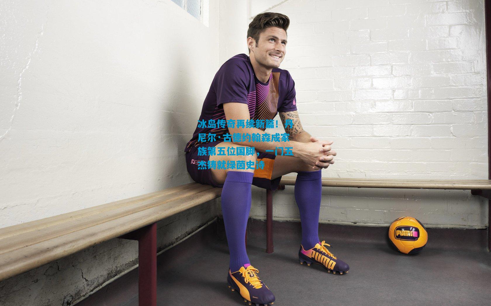 冰岛传奇再续新篇！丹尼尔·古德约翰森成家族第五位国脚，一门五杰铸就绿茵史诗