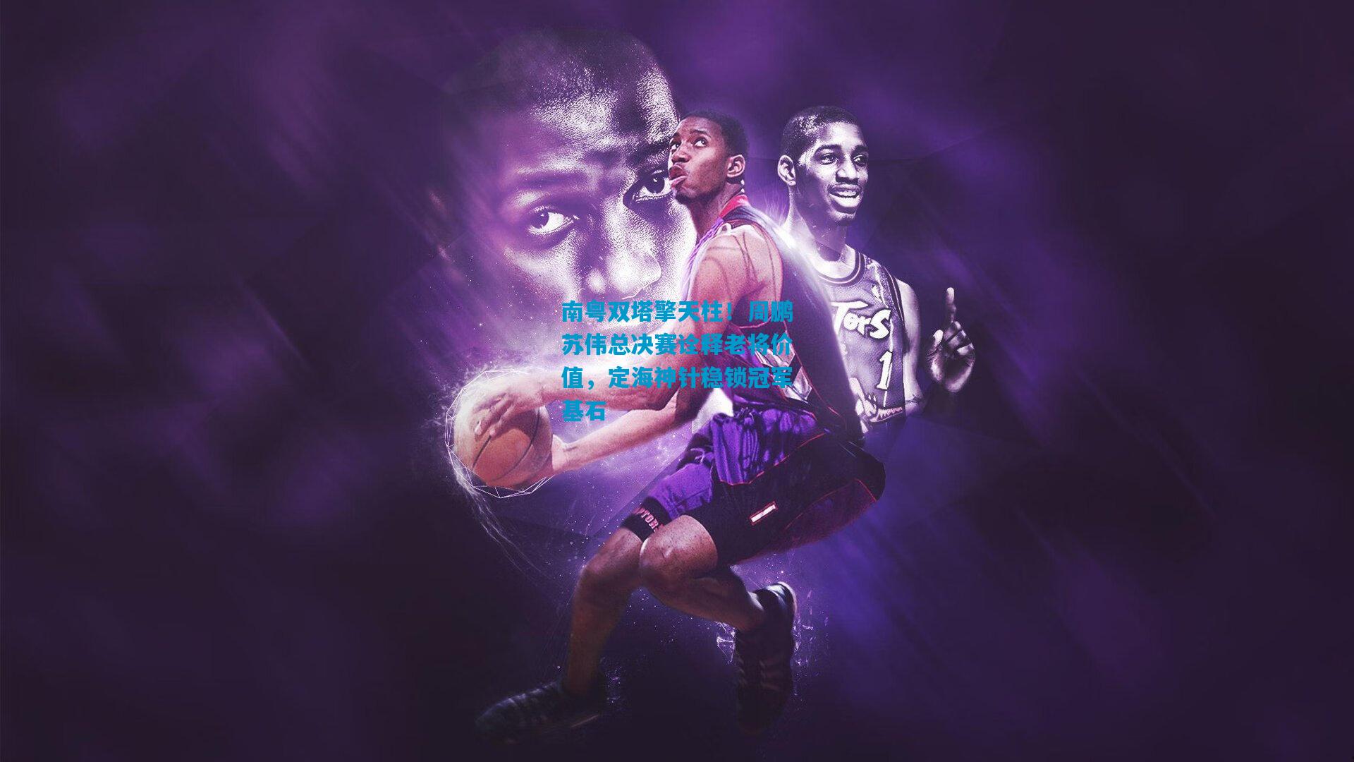 南粤双塔擎天柱！周鹏苏伟总决赛诠释老将价值，定海神针稳锁冠军基石