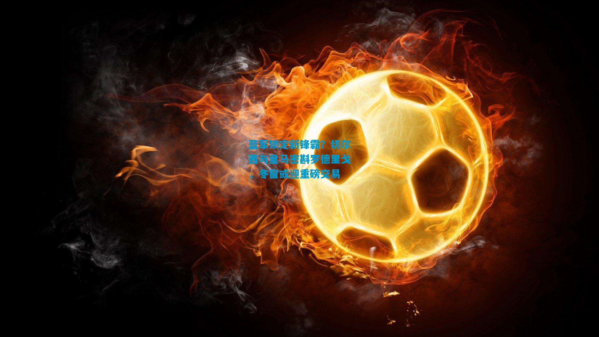 蓝军锁定新锋霸？切尔西与皇马密斟罗德里戈，冬窗或迎重磅交易