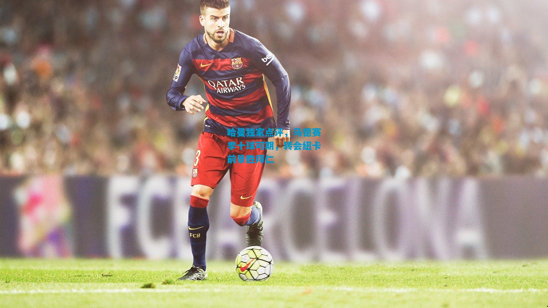 哈曼独家点评，马德赛季十球可期，转会纽卡前景胜拜仁