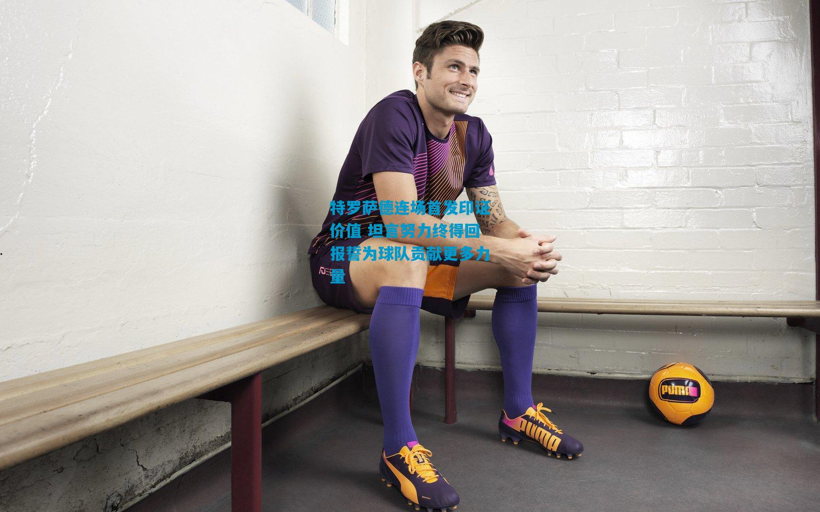 特罗萨德连场首发印证价值 坦言努力终得回报誓为球队贡献更多力量